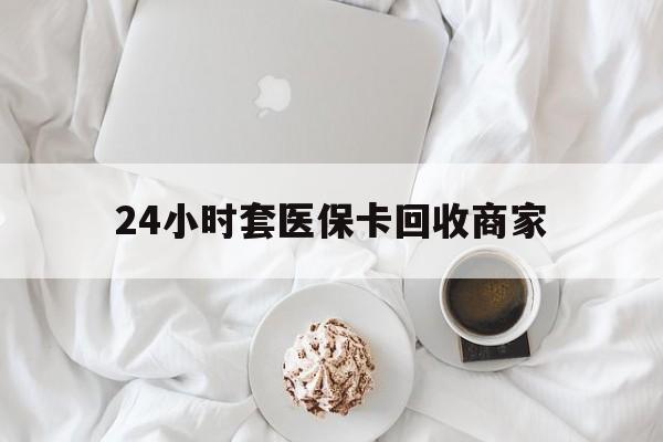 东方24小时套医保卡回收商家(24小时套医保卡回收商家会知道吗)