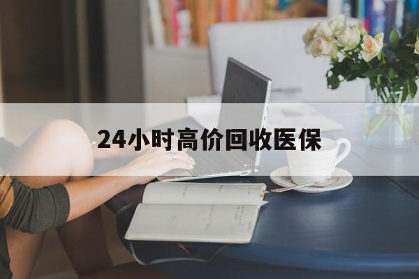 东方24小时高价回收医保(24小时高价回收医保小额)