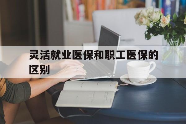 东方灵活就业医保和职工医保的区别(天津灵活就业医保和职工医保的区别)